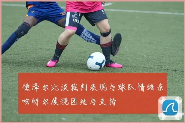 德泽尔比谈裁判表现与球队情绪亲吻特尔展现团结与支持